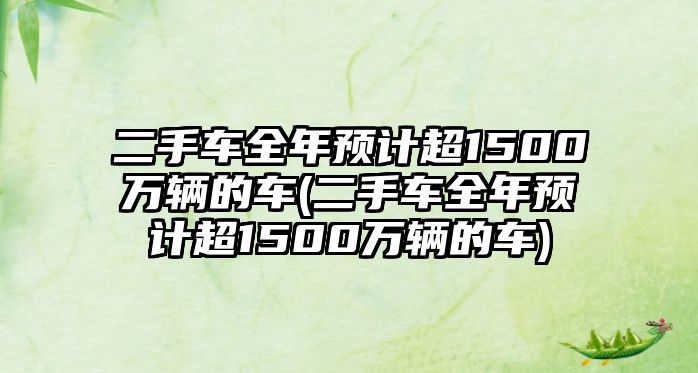 二手車全年預(yù)計超1500萬輛的車(二手車全年預(yù)計超1500萬輛的車)