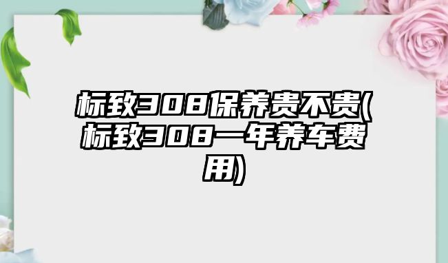 標(biāo)致308保養(yǎng)貴不貴(標(biāo)致308一年養(yǎng)車費(fèi)用)