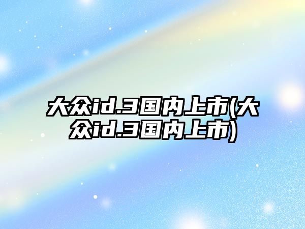 大眾id.3國(guó)內(nèi)上市(大眾id.3國(guó)內(nèi)上市)