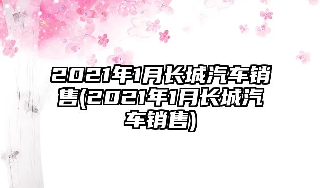 2021年1月長城汽車銷售(2021年1月長城汽車銷售)