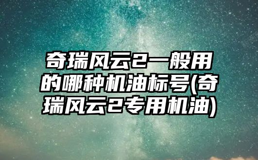 奇瑞風(fēng)云2一般用的哪種機(jī)油標(biāo)號(hào)(奇瑞風(fēng)云2專用機(jī)油)