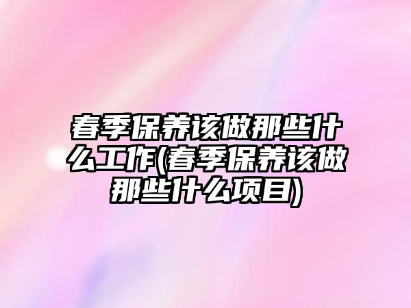 春季保養(yǎng)該做那些什么工作(春季保養(yǎng)該做那些什么項(xiàng)目)