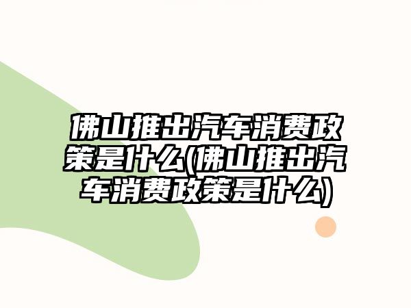 佛山推出汽車消費(fèi)政策是什么(佛山推出汽車消費(fèi)政策是什么)