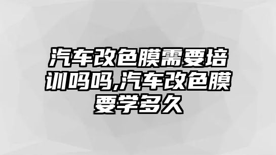 汽車改色膜需要培訓嗎嗎,汽車改色膜要學多久