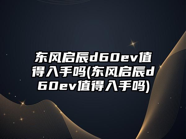 東風啟辰d60ev值得入手嗎(東風啟辰d60ev值得入手嗎)