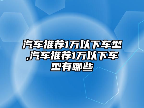 汽車推薦1萬以下車型,汽車推薦1萬以下車型有哪些