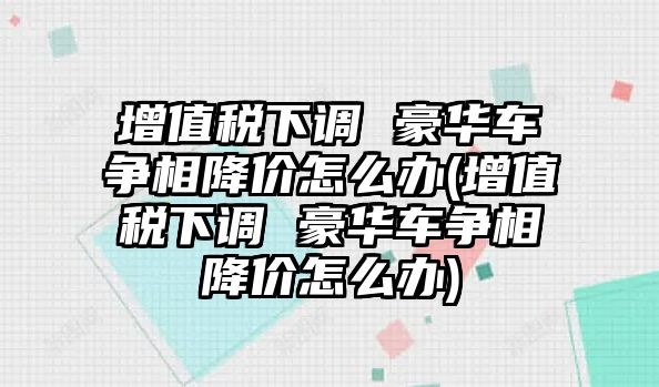 增值稅下調(diào) 豪華車爭相降價(jià)怎么辦(增值稅下調(diào) 豪華車爭相降價(jià)怎么辦)