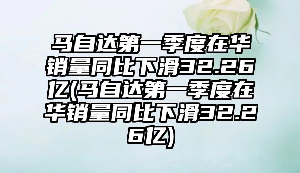 馬自達(dá)第一季度在華銷量同比下滑32.26億(馬自達(dá)第一季度在華銷量同比下滑32.26億)