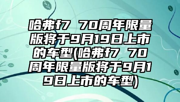 哈弗f7 70周年限量版將于9月19日上市的車型(哈弗f7 70周年限量版將于9月19日上市的車型)