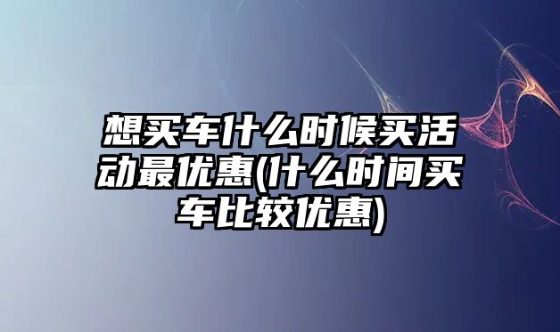 想買車什么時候買活動最優(yōu)惠(什么時間買車比較優(yōu)惠)