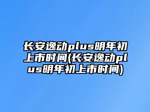 長(zhǎng)安逸動(dòng)plus明年初上市時(shí)間(長(zhǎng)安逸動(dòng)plus明年初上市時(shí)間)