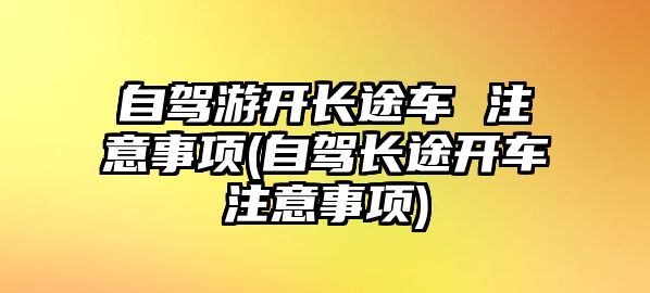 自駕游開長(zhǎng)途車 注意事項(xiàng)(自駕長(zhǎng)途開車注意事項(xiàng))