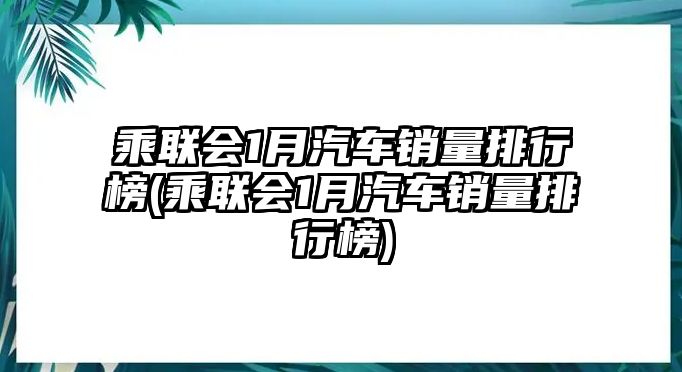 乘聯(lián)會(huì)1月汽車(chē)銷(xiāo)量排行榜(乘聯(lián)會(huì)1月汽車(chē)銷(xiāo)量排行榜)