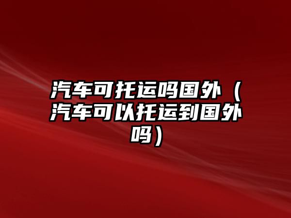 汽車可托運(yùn)嗎國(guó)外（汽車可以托運(yùn)到國(guó)外嗎）