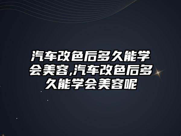 汽車改色后多久能學會美容,汽車改色后多久能學會美容呢