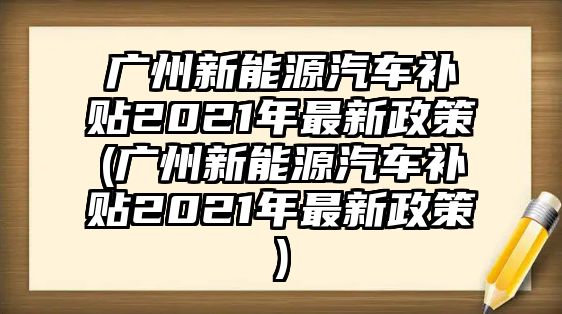 廣州新能源汽車(chē)補(bǔ)貼2021年最新政策(廣州新能源汽車(chē)補(bǔ)貼2021年最新政策)