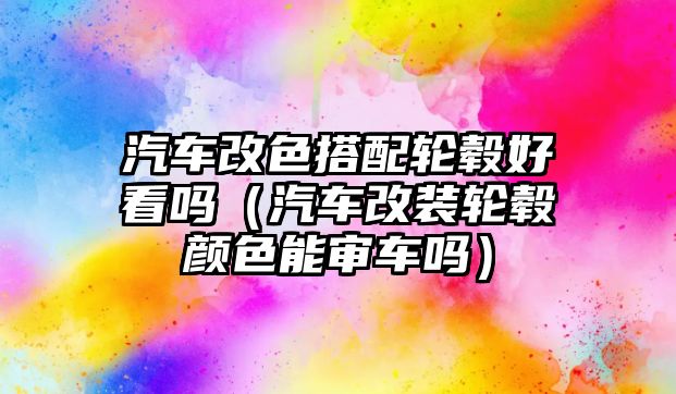 汽車改色搭配輪轂好看嗎（汽車改裝輪轂顏色能審車嗎）