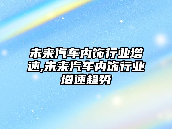 未來汽車內(nèi)飾行業(yè)增速,未來汽車內(nèi)飾行業(yè)增速趨勢