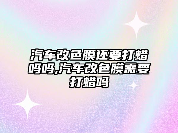 汽車改色膜還要打蠟嗎嗎,汽車改色膜需要打蠟嗎