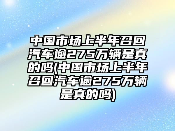 中國(guó)市場(chǎng)上半年召回汽車逾275萬(wàn)輛是真的嗎(中國(guó)市場(chǎng)上半年召回汽車逾275萬(wàn)輛是真的嗎)