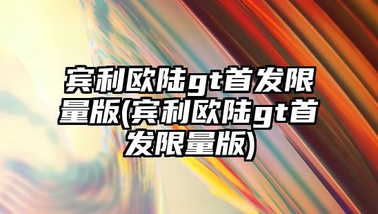 賓利歐陸gt首發(fā)限量版(賓利歐陸gt首發(fā)限量版)