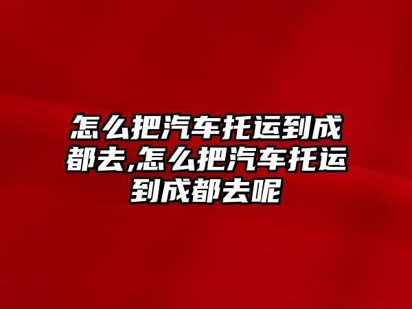 怎么把汽車托運(yùn)到成都去,怎么把汽車托運(yùn)到成都去呢