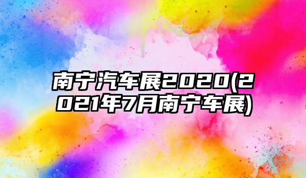 南寧汽車展2020(2021年7月南寧車展)