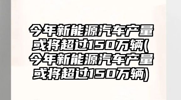 今年新能源汽車產(chǎn)量或?qū)⒊^150萬輛(今年新能源汽車產(chǎn)量或?qū)⒊^150萬輛)