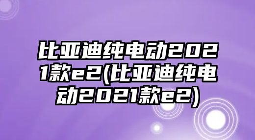 比亞迪純電動2021款e2(比亞迪純電動2021款e2)