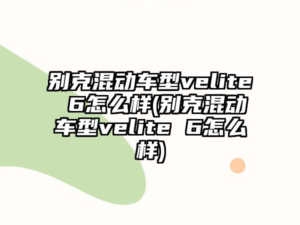 別克混動(dòng)車型velite 6怎么樣(別克混動(dòng)車型velite 6怎么樣)