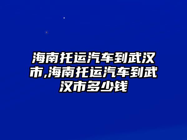 海南托運汽車到武漢市,海南托運汽車到武漢市多少錢