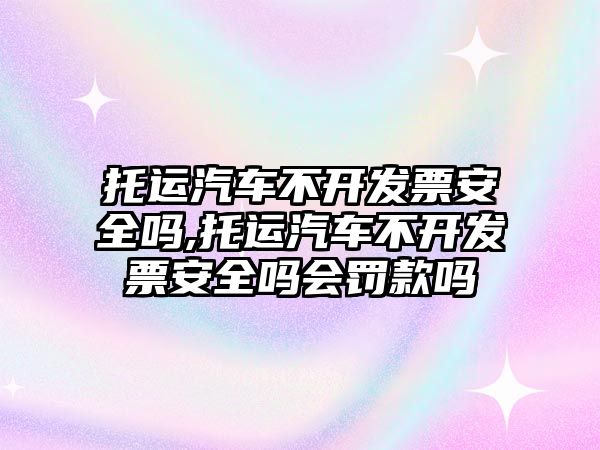 托運汽車不開發(fā)票安全嗎,托運汽車不開發(fā)票安全嗎會罰款嗎