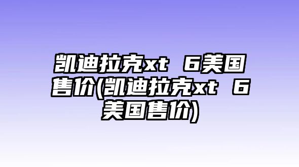 凱迪拉克xt 6美國售價(凱迪拉克xt 6美國售價)