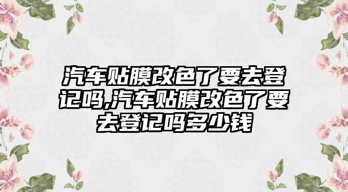 汽車(chē)貼膜改色了要去登記嗎,汽車(chē)貼膜改色了要去登記嗎多少錢(qián)