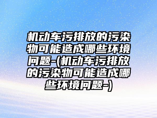 機動車污排放的污染物可能造成哪些環(huán)境問題-(機動車污排放的污染物可能造成哪些環(huán)境問題-)