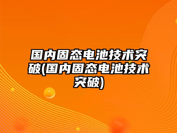 國(guó)內(nèi)固態(tài)電池技術(shù)突破(國(guó)內(nèi)固態(tài)電池技術(shù)突破)