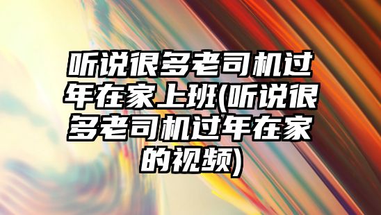 聽說很多老司機過年在家上班(聽說很多老司機過年在家的視頻)