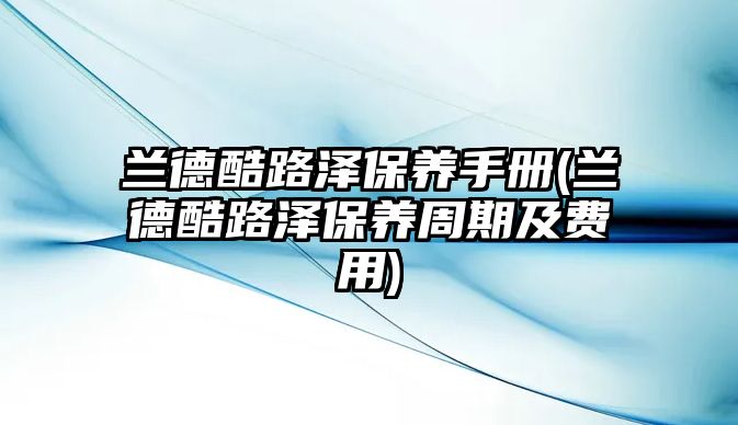 蘭德酷路澤保養(yǎng)手冊(蘭德酷路澤保養(yǎng)周期及費用)