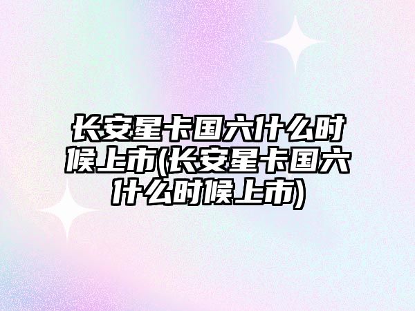 長安星卡國六什么時候上市(長安星卡國六什么時候上市)