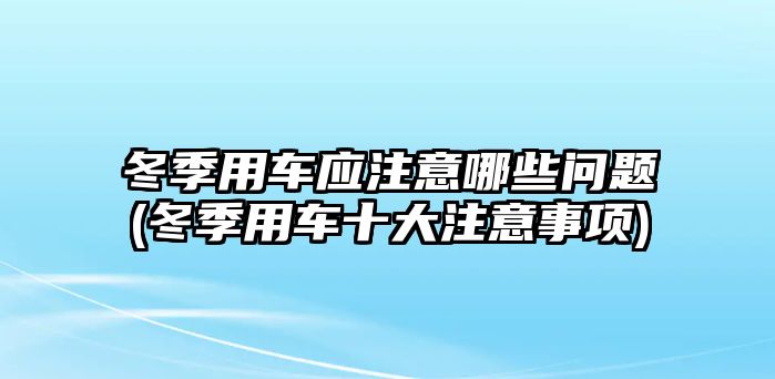 冬季用車應(yīng)注意哪些問題(冬季用車十大注意事項)