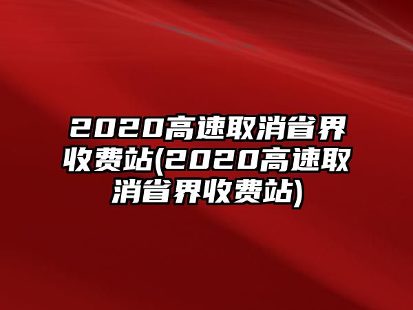 2020高速取消省界收費(fèi)站(2020高速取消省界收費(fèi)站)