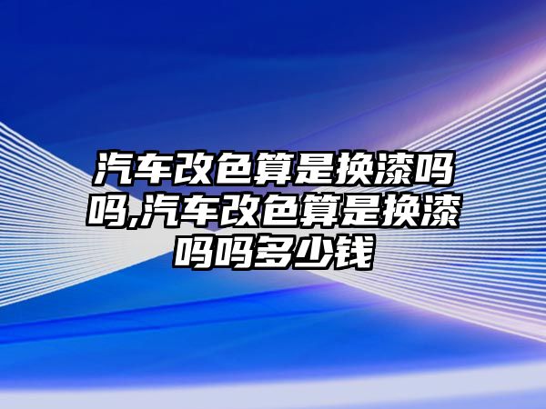 汽車改色算是換漆嗎嗎,汽車改色算是換漆嗎嗎多少錢