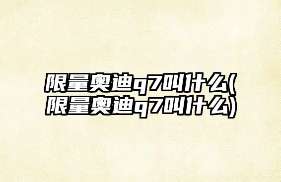 限量奧迪q7叫什么(限量奧迪q7叫什么)