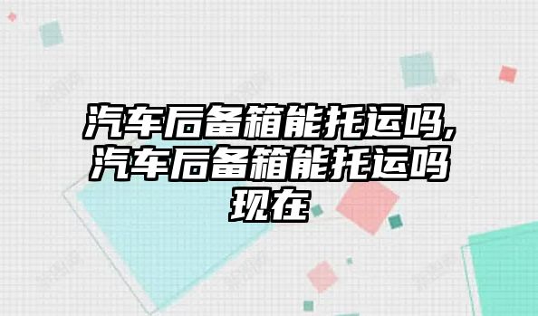 汽車后備箱能托運(yùn)嗎,汽車后備箱能托運(yùn)嗎現(xiàn)在