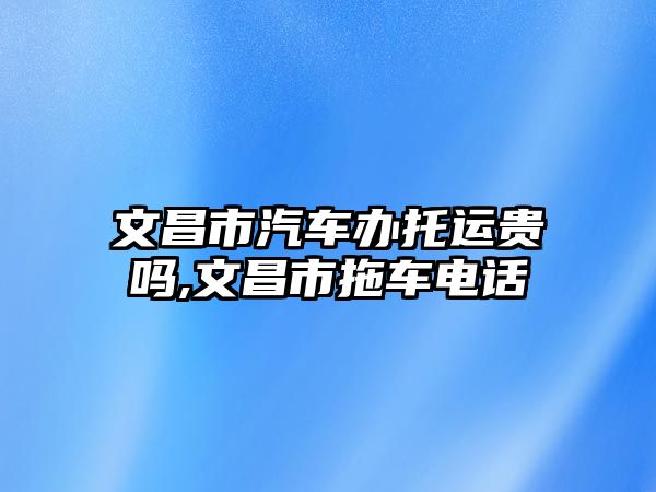 文昌市汽車辦托運(yùn)貴嗎,文昌市拖車電話