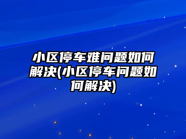 小區(qū)停車難問題如何解決(小區(qū)停車問題如何解決)