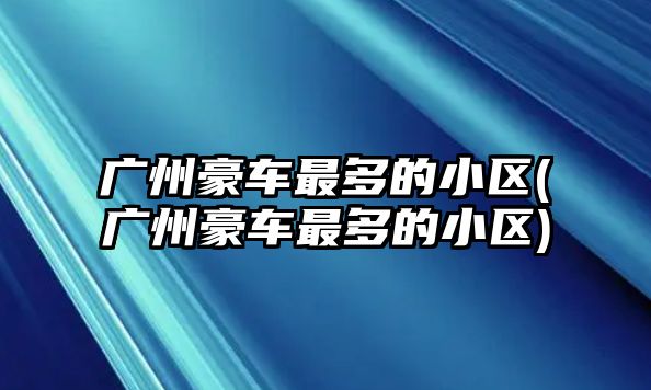 廣州豪車(chē)最多的小區(qū)(廣州豪車(chē)最多的小區(qū))