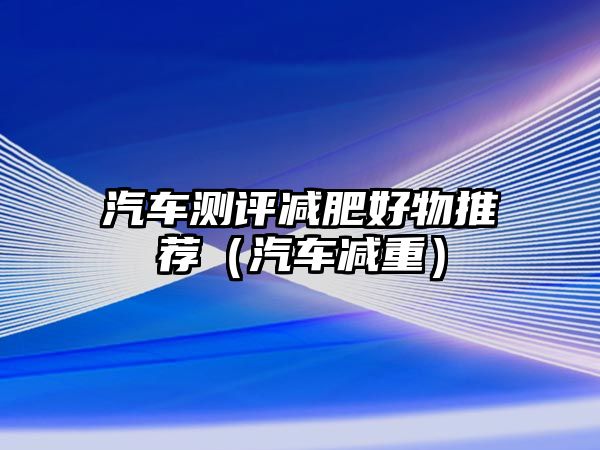 汽車測(cè)評(píng)減肥好物推薦（汽車減重）