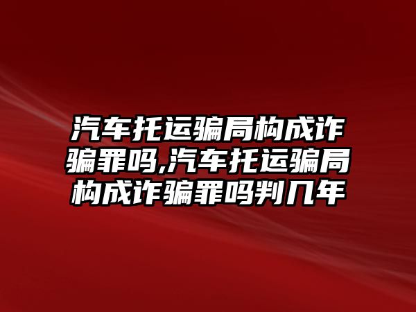 汽車托運騙局構成詐騙罪嗎,汽車托運騙局構成詐騙罪嗎判幾年