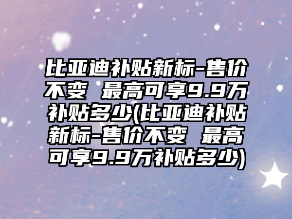 比亞迪補貼新標-售價不變 最高可享9.9萬補貼多少(比亞迪補貼新標-售價不變 最高可享9.9萬補貼多少)